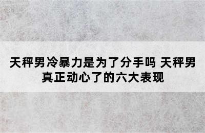 天秤男冷暴力是为了分手吗 天秤男真正动心了的六大表现